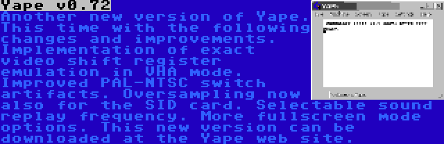 Yape v0.72 | Another new version of Yape. This time with the following changes and improvements. Implementation of exact video shift register emulation in VHA mode. Improved PAL-NTSC switch artifacts. Oversampling now also for the SID card. Selectable sound replay frequency. More fullscreen mode options. This new version can be downloaded at the Yape web site.