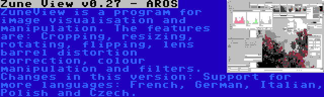 Zune View v0.27 - AROS | ZuneView is a program for image visualisation and manipulation. The features are: Cropping, resizing, rotating, flipping, lens barrel distortion correction, colour manipulation and filters. Changes in this version: Support for more languages: French, German, Italian, Polish and Czech.