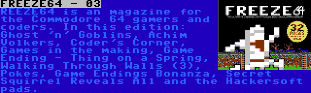 FREEZE64 - 03 | REEZE64 is an magazine for the Commodore 64 gamers and coders. In this edition: Ghost 'n' Goblins, Achim Volkers, Coder's Corner, Games in the making, Game Ending - Thing on a Spring, Walking Through Walls (3), Pokes, Game Endings Bonanza, Secret Squirrel Reveals All and the Hackersoft pads.