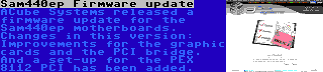 Sam440ep Firmware update | ACube Systems released a firmware update for the Sam440ep motherboards. Changes in this version: Improvements for the graphic cards and the PCI bridge. And a set-up for the PEX 8112 PCI has been added.