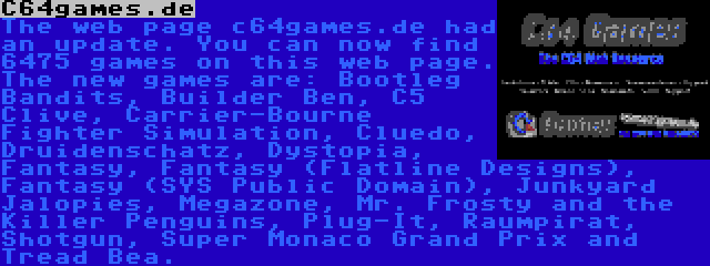 C64games.de | The web page c64games.de had an update. You can now find 6475 games on this web page. The new games are: Bootleg Bandits, Builder Ben, C5 Clive, Carrier-Bourne Fighter Simulation, Cluedo, Druidenschatz, Dystopia, Fantasy, Fantasy (Flatline Designs), Fantasy (SYS Public Domain), Junkyard Jalopies, Megazone, Mr. Frosty and the Killer Penguins, Plug-It, Raumpirat, Shotgun, Super Monaco Grand Prix and Tread Bea.