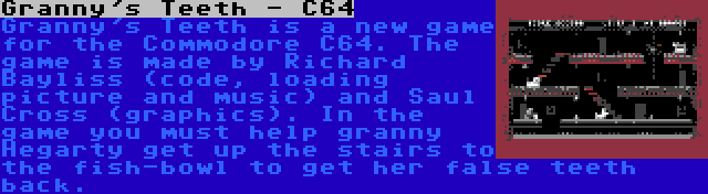 Granny's Teeth - C64 | Granny's Teeth is a new game for the Commodore C64. The game is made by Richard Bayliss (code, loading picture and music) and Saul Cross (graphics). In the game you must help granny Hegarty get up the stairs to the fish-bowl to get her false teeth back.