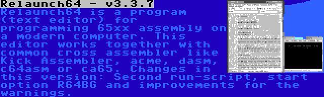 Relaunch64 - v3.3.7 | Relaunch64 is a program (text editor) for programming 65xx assembly on a modern computer. This editor works together with common cross assembler like Kick Assembler, acme, dasm, c64asm or ca65. Changes in this version: Second run-script, start option R64BG and improvements for the warnings.