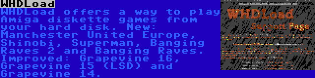 WHDLoad | WHDLoad offers a way to play Amiga diskette games from your hard disk. New: Manchester United Europe, Shinobi, Superman, Banging Raves 2 and Banging Raves. Improved: Grapevine 16, Grapevine 15 (LSD) and Grapevine 14.