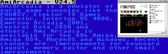 AmiArcadia - V24.5 | AmiArcadia is a emulator of early game consoles like the PHUNSY, Elektor TV Games Computer, Interton VC 4000, Emerson Arcadia 2001, Central Data 2650 and others. Ami Arcadia is available for the 68k Amiga, Amiga OS4, MorphOS and Windows. Recent changes are: Improvements for keyboard layout, memory editor and other small improvements.