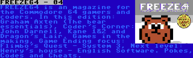 FREEZE64 - 04 | FREEZE64 is an magazine for the Commodore 64 gamers and coders. In this edition: Graham Axten (The bear essentials), Coder's Corner: John Darnell, Kane 1&2 and Dragon's Lair. Games in the making, Game Ending focus: Flimbo's Quest - System 3, Next level: Henry's house - English Software. Pokes, Codes and Cheats.