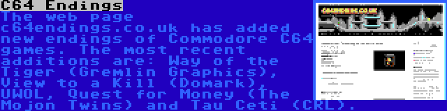 C64 Endings | The web page c64endings.co.uk has added new endings of Commodore C64 games. The most recent additions are: Way of the Tiger (Gremlin Graphics), View to a Kill (Domark), UWOL, Quest for Money (The Mojon Twins) and Tau Ceti (CRL).