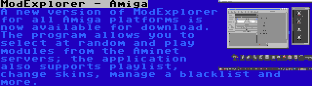 ModExplorer - Amiga | A new version of ModExplorer for all Amiga platforms is now available for download. The program allows you to select at random and play modules from the Aminet servers; the application also supports playlist, change skins, manage a blacklist and more.