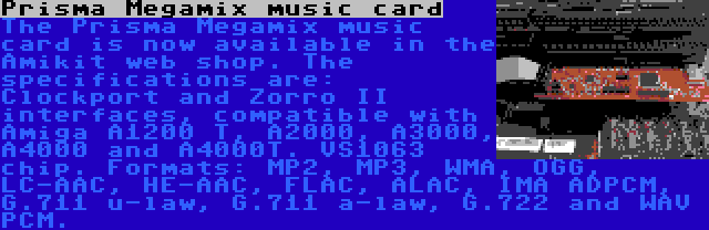 Prisma Megamix music card | The Prisma Megamix music card is now available in the Amikit web shop. The specifications are: Clockport and Zorro II interfaces, compatible with Amiga A1200 T, A2000, A3000, A4000 and A4000T. VS1063 chip. Formats: MP2, MP3, WMA, OGG, LC-AAC, HE-AAC, FLAC, ALAC, IMA ADPCM, G.711 u-law, G.711 a-law, G.722 and WAV PCM.