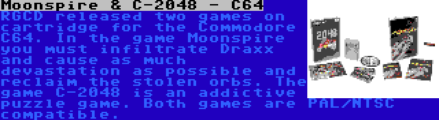 Moonspire & C-2048 - C64 | RGCD released two games on cartridge for the Commodore C64. In the game Moonspire you must infiltrate Draxx and cause as much devastation as possible and reclaim the stolen orbs. The game C-2048 is an addictive puzzle game. Both games are PAL/NTSC compatible.