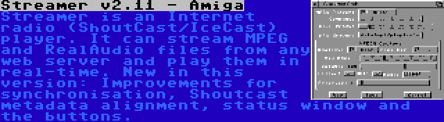 Streamer v2.11 - Amiga | Streamer is an Internet radio (ShoutCast/IceCast) player. It can stream MPEG and RealAudio files from any web server and play them in real-time. New in this version: Improvements for synchronisation, Shoutcast metadata alignment, status window and the buttons.