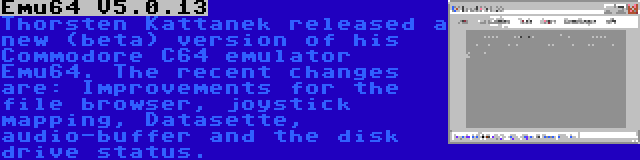 Emu64 V5.0.13 | Thorsten Kattanek released a new (beta) version of his Commodore C64 emulator Emu64. The recent changes are: Improvements for the file browser, joystick mapping, Datasette, audio-buffer and the disk drive status.