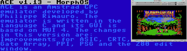 ACE v1.13 - MorphOS | ACE is an Amstrad CPC emulator developed by Philippe Rimauro. The emulator is written in the language C and its GUI is based on MUI 4. The changes in this version are: Improvements for ASIC, CRTC, Gate Array, PPI, PSG and the Z80 edit window.