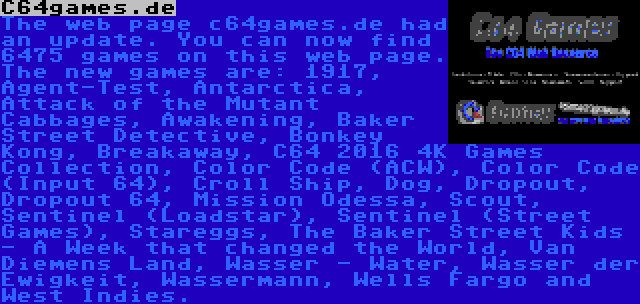 C64games.de | The web page c64games.de had an update. You can now find 6475 games on this web page. The new games are: 1917, Agent-Test, Antarctica, Attack of the Mutant Cabbages, Awakening, Baker Street Detective, Bonkey Kong, Breakaway, C64 2016 4K Games Collection, Color Code (ACW), Color Code (Input 64), Croll Ship, Dog, Dropout, Dropout 64, Mission Odessa, Scout, Sentinel (Loadstar), Sentinel (Street Games), Stareggs, The Baker Street Kids - A Week that changed the World, Van Diemens Land, Wasser - Water, Wasser der Ewigkeit, Wassermann, Wells Fargo and West Indies.