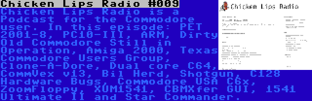 Chicken Lips Radio #009 | Chicken Lips Radio is a Podcast for the Commodore user. In this episode: PET 2001-8, PC10-III, ARM, Dirty Old Commodore Still in Operation, Amiga 2000, Texas Commodore Users Group, Clone-A-Dore, Dual core C64, CommVex v13, Bil Herd, Shotgun, C128 Hardware Bugs, Commodore USA C6x, ZoomFloppy, XUM1541, CBMXfer GUI, 1541 Ultimate II and Star Commander.