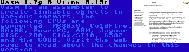 Vasm 1.7g & Vlink 0.15c | Vasm is an assembler to create linkable objects in various formats. The following CPUs are supported: M680x0, ColdFire, 80x86, PowerPC, ARM, Jaguar RISC, Z80, C16x/ST10, 6502 and the 6800. Visit the web page to read about the changes in this version.