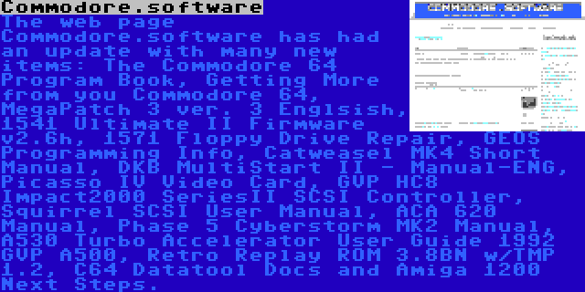 Commodore.software | The web page Commodore.software has had an update with many new items: The Commodore 64 Program Book, Getting More from you Commodore 64, MegaPatch 3 ver. 3 Englsish, 1541 Ultimate II Firmware v2.6h, 1571 Floppy Drive Repair, GEOS Programming Info, Catweasel MK4 Short Manual, DKB MultiStart II - Manual-ENG, Picasso IV Video Card, GVP HC8 Impact2000 SeriesII SCSI Controller, Squirrel SCSI User Manual, ACA 620 Manual, Phase 5 Cyberstorm MK2 Manual, A530 Turbo Accelerator User Guide 1992 GVP A500, Retro Replay ROM 3.8BN w/TMP 1.2, C64 Datatool Docs and Amiga 1200 Next Steps.