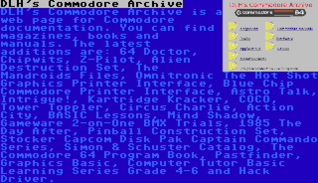 DLH's Commodore Archive | DLH's Commodore Archive is a web page for Commodore documentation. You can find magazines, books and manuals. The latest additions are: 64 Doctor, Chipwits, Z-Pilot, Alien Destruction Set, The Mandroids Files, Omnitronic The Hot Shot Graphics Printer Interface, Blue Chip Commodore Printer Interface, Astro Talk, Intrigue!, Kartridge Kracker, COCO, Tower Toppler, Circus Charlie, Action City, BASIC Lessons, Mind Shadow, Gameware 2-on-One BMX Trials, 1985 The Day After, Pinball Construction Set, Stocker Capcom Disk Pak Captain Commando Series, Simon & Schuster Catalog, The Commodore 64 Program Book, Pastfinder, Graphics Basic, Computer Tutor Basic Learning Series Grade 4-6 and Hack Driver.