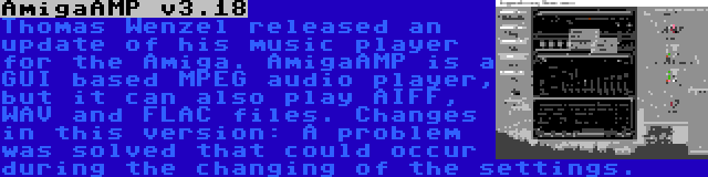 AmigaAMP v3.18 | Thomas Wenzel released an update of his music player for the Amiga. AmigaAMP is a GUI based MPEG audio player, but it can also play AIFF, WAV and FLAC files. Changes in this version: A problem was solved that could occur during the changing of the settings.