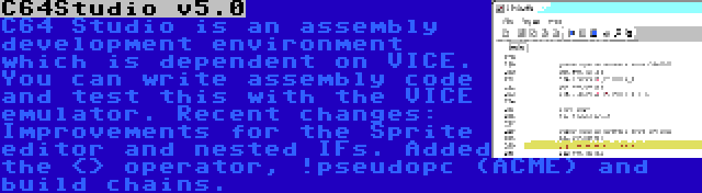 C64Studio v5.0 | C64 Studio is an assembly development environment which is dependent on VICE. You can write assembly code and test this with the VICE emulator. Recent changes: Improvements for the Sprite editor and nested IFs. Added the <> operator, !pseudopc (ACME) and build chains.