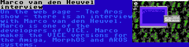 Marco van den Heuvel interview | On the web page - The Aros show - there is an interview with Marco van den Heuvel. Marco is one of the developers of VICE. Marco makes the VICE versions for the Amiga, MorphOS and AROS systems.