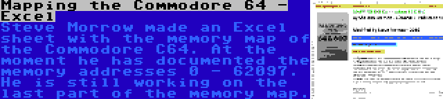 Mapping the Commodore 64 - Excel | Steve Morrow made an Excel sheet with the memory map of the Commodore C64. At the moment he has documented the memory addresses 0 - 62097. He is still working on the last part of the memory map.