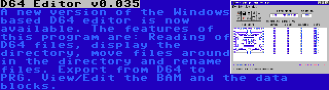 D64 Editor v0.035 | A new version of the Windows based D64 editor is now available. The features of this program are: Reading of D64 files, display the directory, move files around in the directory and rename files. Export from D64 to PRG. View/Edit the BAM and the data blocks.