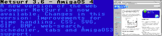 Netsurf 3.6 - AmigaOS 4 | A new version of the web browser NetSurf is now available. Changes in this version: Improvements for time handling, CSS, SVG, GIF, BMP, web-search, scheduler, tabs and AmigaOS3 support.