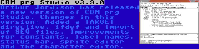 CBM prg Studio v3.9.0 | Arthur Jordison has released a new version of CBM prg Studio. Changes in this version: Added a TARGET directive, ifdef and import of SEQ files. Improvements for constants, label names, status bar, sprite editor and the character editor.