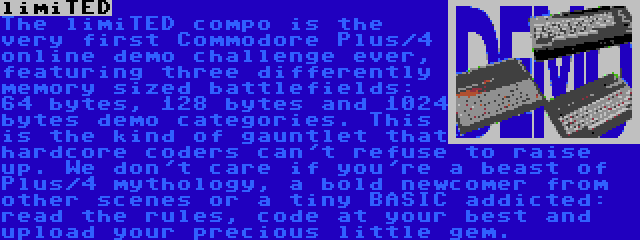 limiTED | The limiTED compo is the very first Commodore Plus/4 online demo challenge ever, featuring three differently memory sized battlefields: 64 bytes, 128 bytes and 1024 bytes demo categories. This is the kind of gauntlet that hardcore coders can't refuse to raise up. We don't care if you're a beast of Plus/4 mythology, a bold newcomer from other scenes or a tiny BASIC addicted: read the rules, code at your best and upload your precious little gem.