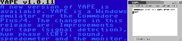 YAPE v1.0.11 | A new version of YAPE is available. YAPE is a Windows emulator for the Commodore Plus/4. The changes in this release are: Improvements for tape (signal detection), hue phase (CRT), sound, speedometer and the monitor.