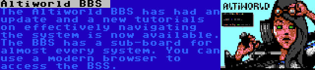 Altiworld BBS  | The Altiworld BBS has had an update and a new tutorials on effectively navigating the system is now available. The BBS has a sub-board for almost every system. You can use a modern browser to access the BSS.