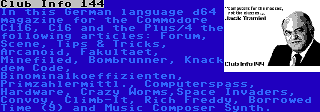 Club Info 144 | In this German language d64 magazine for the Commodore C116, C16 and the Plus/4 the following articles: Forum, Scene, Tips & Tricks, Arcanoid, Fakultaet, Minefiled, Bombrunner, Knack dem Code, Binominalkoeffizienten, Primzahlermittl., Computerspass, Hardware, Crazy Worms,Space Invaders, Convoy, Climb-It, Rich Freddy, Borrowed Time (9) and Music Composer Synth.