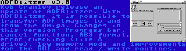 ADFBlitzer v3.0 | Rob Cranley release an update of ADFBlitzer. With ADFBlitzer it is possible to transfer ADF images to and from the Amiga. Changes in this version: Progress bar, cancel function, AB3 format, error checking (file & drive), low memory mode and improvements for the GUI and read / write routines.