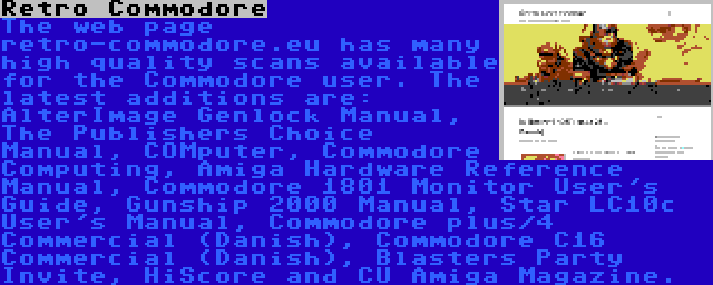 Retro Commodore | The web page retro-commodore.eu has many high quality scans available for the Commodore user. The latest additions are: AlterImage Genlock Manual, The Publishers Choice Manual, COMputer, Commodore Computing, Amiga Hardware Reference Manual, Commodore 1801 Monitor User's Guide, Gunship 2000 Manual, Star LC10c User's Manual, Commodore plus/4 Commercial (Danish), Commodore C16 Commercial (Danish), Blasters Party Invite, HiScore and CU Amiga Magazine.