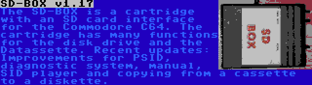 SD-BOX v1.17 | The SD-BOX is a cartridge with an SD card interface for the Commodore C64. The cartridge has many functions for the disk drive and the Datassette. Recent updates: Improvements for PSID, diagnostic system, manual, SID player and copying from a cassette to a diskette.