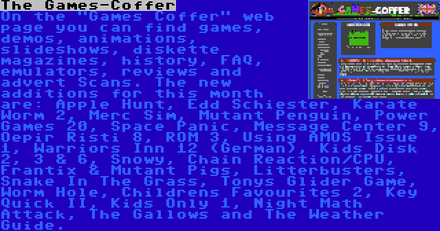 The Games-Coffer | On the Games Coffer web page you can find games, demos, animations, slideshows, diskette magazines, history, FAQ, emulators, reviews and advert Scans. The new additions for this month are: Apple Hunt, Edd Schiester, Karate Worm 2, Merc Sim, Mutant Penguin, Power Games 20, Space Panic, Message Center 9, Oepir Risti 8, ROM 3, Using AMOS Issue 1, Warriors Inn 12 (German), Kids Disk 2, 3 & 6, Snowy, Chain Reaction/CPU, Frantix & Mutant Pigs, Litterbusters, Snake In The Grass, Tonys Glider Game, Worm Hole, Childrens Favourites 2, Key Quick II, Kids Only 1, Night Math Attack, The Gallows and The Weather Guide.