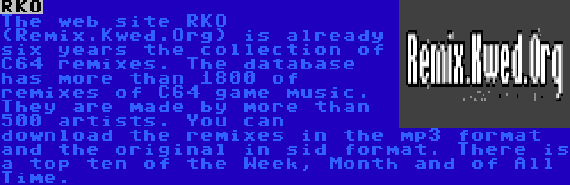 RKO | The web site RKO (Remix.Kwed.Org) is already six years the collection of C64 remixes. The database has more than 1800 of remixes of C64 game music. They are made by more than 500 artists. You can download the remixes in the mp3 format and the original in sid format. There is a top ten of the Week, Month and of All Time.