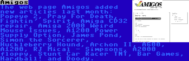 Amigos | The web page Amigos added new articles last month: Popeye 2, Pray For Death, Fightin' Spirit, Amiga CD32 repair, Amiga 2000 Weird Mouse Issues, A1200 Power Supply Option, James Pond, Simon the Sorcerer, Huckleberry Hound, Archon II, A600, A1200, RJ Mical - Simpsons, A2000 floppy, Stunt Car Racer TNT, Bar Games, Hardball! and Doody.