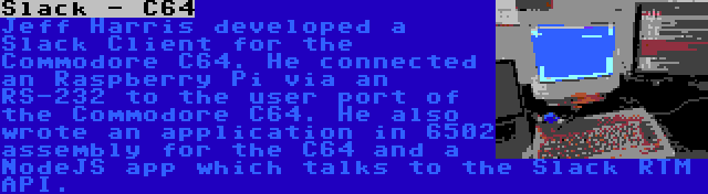 Slack - C64 | Jeff Harris developed a Slack Client for the Commodore C64. He connected an Raspberry Pi via an RS-232 to the user port of the Commodore C64. He also wrote an application in 6502 assembly for the C64 and a NodeJS app which talks to the Slack RTM API.