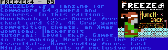 FREEZE64 - 05 | FREEZE64 is a fanzine for Commodore 64 gamers and hackers. In this edition: Hunchback, Lasse Öörni, free cheat card (2), 4K Crap game competition cheats, an Xmas download, Hackersoft tutorial: Level skip, Games in the making, Next level: The Bear Essentials, Game ending focus: Last Ninja 3, and lots of exclusive pokes