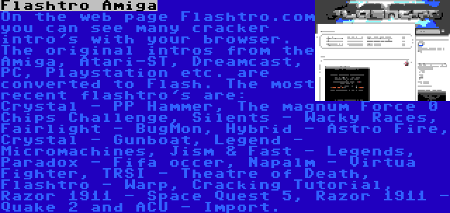 Flashtro Amiga | On the web page Flashtro.com you can see many cracker intro's with your browser. The original intros from the Amiga, Atari-ST, Dreamcast, PC, Playstation etc. are converted to Flash. The most recent flashtro's are: Crystal - PP Hammer, The magnum Force 0 Chips Challenge, Silents - Wacky Races, Fairlight - BugMon, Hybrid - Astro Fire, Crystal - Gunboat, Legend - Micromachines, Jism & Fast - Legends, Paradox - Fifa occer, Napalm - Virtua Fighter, TRSI - Theatre of Death, Flashtro - Warp, Cracking Tutorial, Razor 1911 - Space Quest 5, Razor 1911 - Quake 2 and ACU - Import.