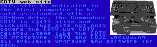 CDTV web site | This site is dedicated to the first computer to be sold as standard with a CD-Rom drive. The Commodore CDTV is still alive and kicking. This site not only covers the CDTV but CDTV related items like the CDTV CR prototype, A570 and CD32 including all available upgrades and software for each.