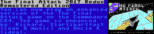 The Final Attack 2017 Redux Remastered Edition | You can now play an enhanced version of the The Final Attack game on the Commodore C64. The game is enhanced by: Richard, Slartibartfast (code & music) and Uncle K (idea).