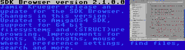 SDK Browser version 2.1.0.0 | Jamie Krueger release an update for the SDK Browser. Changes in this version: Updated to AmigaOS4 SDK, support for 64 bit filesystems and (STRUCT)ure browsing. Improvements for fonts, tab lengths, mouse wheel, preference settings, find files, search and more.
