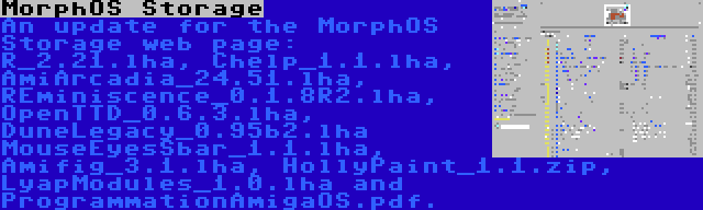 MorphOS Storage | An update for the MorphOS Storage web page: R_2.21.lha, Chelp_1.1.lha, AmiArcadia_24.51.lha, REminiscence_0.1.8R2.lha, OpenTTD_0.6.3.lha, DuneLegacy_0.95b2.lha MouseEyesSbar_1.1.lha, Amifig_3.1.lha, HollyPaint_1.1.zip, LyapModules_1.0.lha and ProgrammationAmigaOS.pdf.