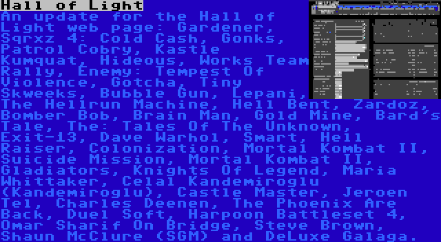 Hall of Light | An update for the Hall of Light web page: Gardener, Sqrxz 4: Cold Cash, Gonks, Patrol Cobry, Kastle Kumquat, Hideous, Works Team Rally, Enemy: Tempest Of Violence, Gotcha, Tiny Skweeks, Bubble Gun, Lepani, The Hellrun Machine, Hell Bent, Zardoz, Bomber Bob, Brain Man, Gold Mine, Bard's Tale, The: Tales Of The Unknown, Exit-13, Dave Warhol, Smart, Hell Raiser, Colonization, Mortal Kombat II, Suicide Mission, Mortal Kombat II, Gladiators, Knights Of Legend, Maria Whittaker, Celal Kandemiroğlu (Kandemiroglu), Castle Master, Jeroen Tel, Charles Deenen, The Phoenix Are Back, Duel Soft, Harpoon Battleset 4, Omar Sharif On Bridge, Steve Brown, Shaun McClure (SGM) and DeLuxe Galaga.