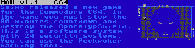 MAH v1.1 - C64 | Saimo released a new game for the Commodore C64. In the game you must stop the 90 minutes countdown and destroy the ApocalypShield. This is a software system with 24 security systems. You can use the Peekpoker hacking tool.