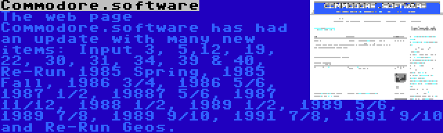 Commodore.software | The web page Commodore.software has had an update with many new items: Input 3, 5,12, 19, 22, 30, 31, 34, 39 & 40, Re-Run 1985 Spring, 1985 Fall, 1986 3/4, 1986 5/6, 1987 1/2, 19887 5/6, 1987 11/12, 1988 1/2, 1989 1/2, 1989 5/6, 1989 7/8, 1989 9/10, 1991 7/8, 1991 9/10 and Re-Run Geos.