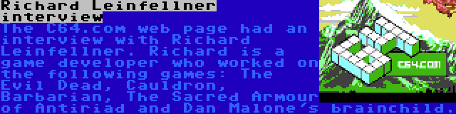 Richard Leinfellner interview | The C64.com web page had an interview with Richard Leinfellner. Richard is a game developer who worked on the following games: The Evil Dead, Cauldron, Barbarian, The Sacred Armour of Antiriad and Dan Malone's brainchild.